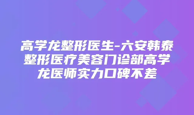 高学龙整形医生-六安韩泰整形医疗美容门诊部高学龙医师实力口碑不差