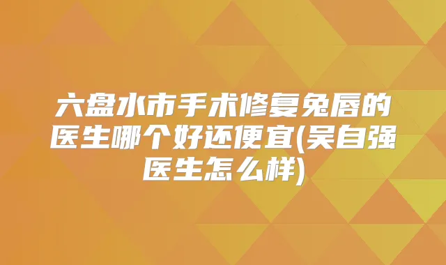 六盘水市手术修复兔唇的医生哪个好还便宜(吴自强医生怎么样)