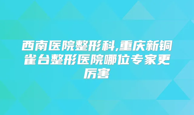 西南医院整形科,重庆新铜雀台整形医院哪位专家更厉害