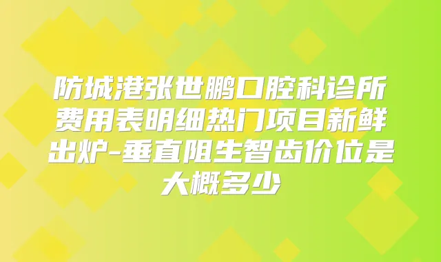 防城港张世鹏口腔科诊所费用表明细热门项目新鲜出炉-垂直阻生智齿价位是大概多少