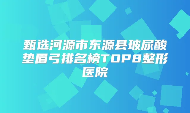 甄选河源市东源县玻尿酸垫眉弓排名榜TOP8整形医院
