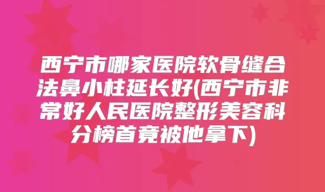 西宁市哪家医院软骨缝合法鼻小柱延长好(西宁市好人民医院整形美容科分榜首竟被他拿下)