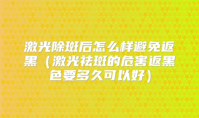 激光除斑后怎么样避免返黑(激光祛斑的危害返黑色要多久可以好)