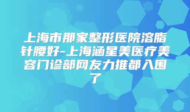 上海市那家整形医院溶脂针腰好-上海涵星美医疗美容门诊部网友力推都入围了