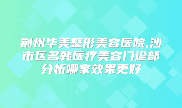 荆州华美整形美容医院,沙市区名韩医疗美容门诊部分析哪家效果更好