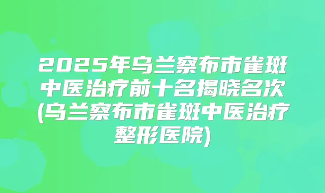 2025年乌兰察布市雀斑中医前十名揭晓名次(乌兰察布市雀斑中医整形医院)