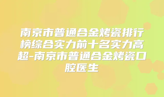 南京市普通合金烤瓷排行榜综合实力前十名实力高超-南京市普通合金烤瓷口腔医生