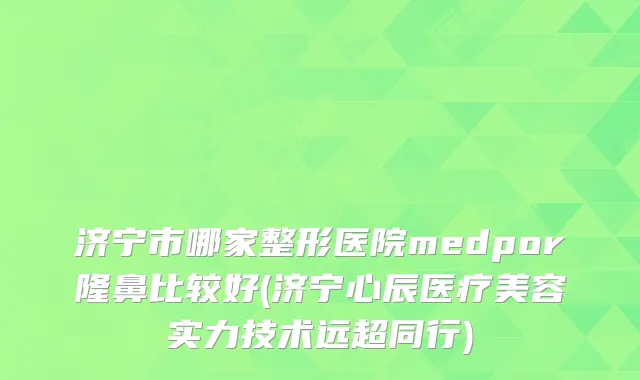 济宁市哪家整形医院medpor隆鼻比较好(济宁心辰医疗美容实力技术远超同行)