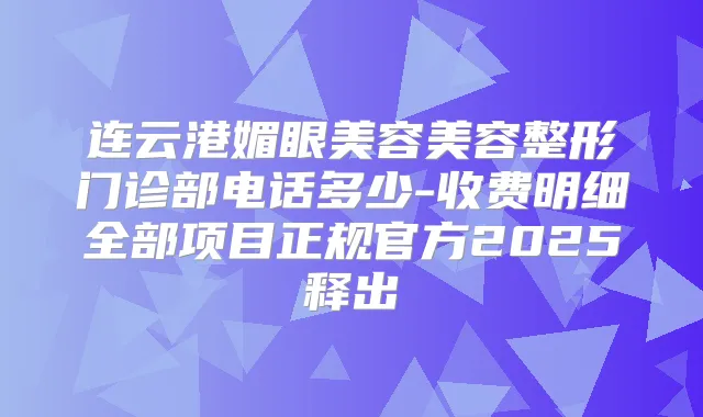 连云港媚眼美容美容整形门诊部电话多少-收费明细全部项目正规官方2025释出