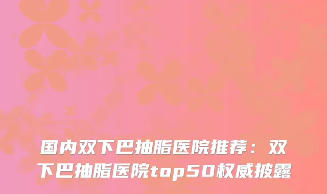 国内双下巴抽脂医院推荐:双下巴抽脂医院top50披露