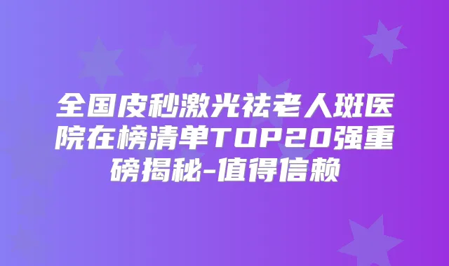 全国皮秒激光祛老人斑医院在榜清单TOP20强重磅揭秘-值得信赖