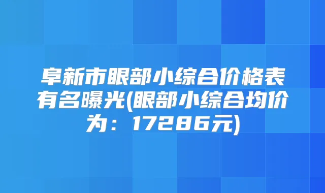 阜新市眼部小综合价格表有名曝光(眼部小综合均价为:17286元)