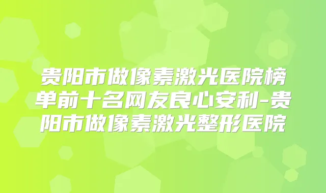 贵阳市做像素激光医院榜单前十名网友良心安利-贵阳市做像素激光整形医院