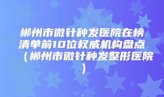 郴州市微针种发医院在榜清单前10位机构盘点（郴州市微针种发整形医院）