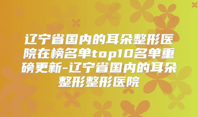 辽宁省国内的耳朵整形医院在榜名单top10名单重磅更新-辽宁省国内的耳朵整形整形医院