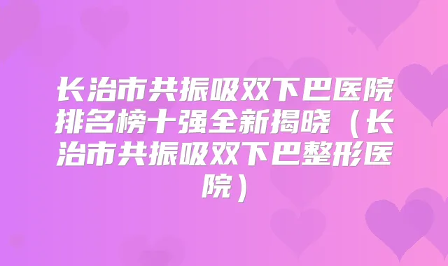 长治市共振吸双下巴医院排名榜十强全新揭晓（长治市共振吸双下巴整形医院）
