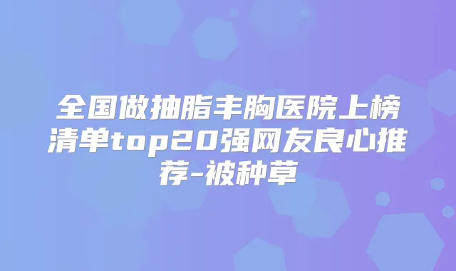 全国做抽脂丰胸医院上榜清单top20强网友良心推荐-被种草