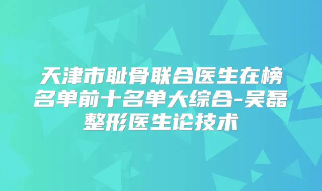 天津市耻骨联合医生在榜名单前十名单大综合-吴磊整形医生论技术