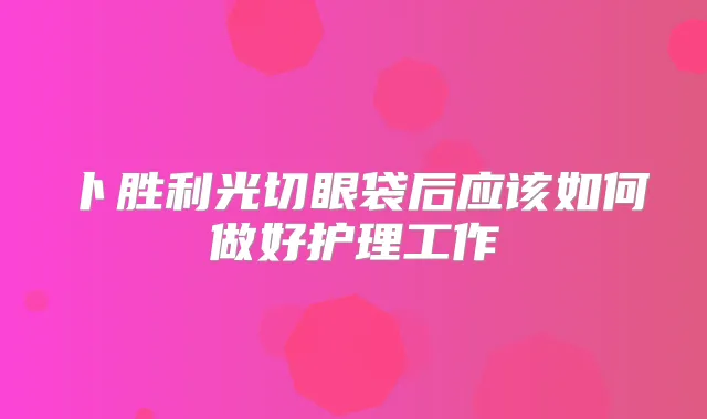 卜胜利光切眼袋后应该如何做好护理工作