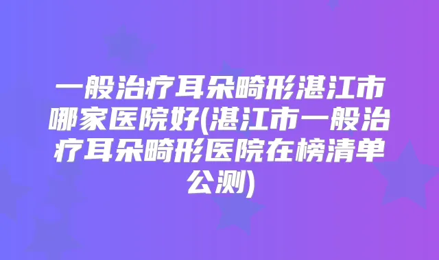 一般耳朵畸形湛江市哪家医院好(湛江市一般耳朵畸形医院在榜清单公测)