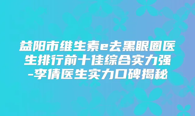 益阳市维生素e去黑眼圈医生排行前十佳综合实力强-李倩医生实力口碑揭秘