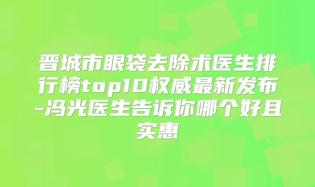 晋城市眼袋去除术医生排行榜top10新发布-冯光医生告诉你哪个好且实惠
