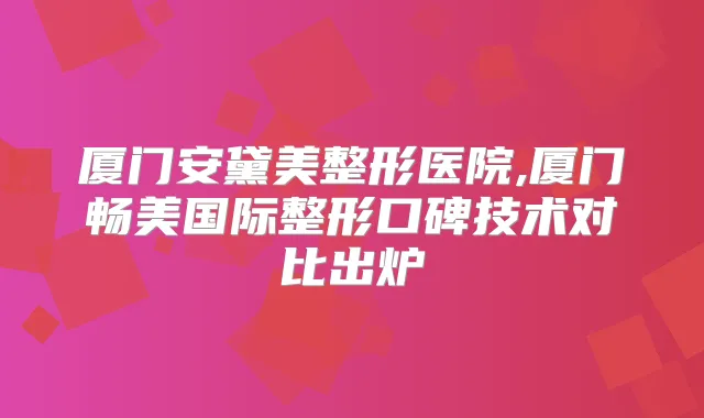 厦门安黛美整形医院,厦门畅美国际整形口碑技术对比出炉