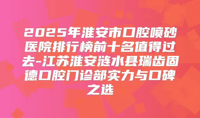 2025年淮安市口腔喷砂医院排行榜前十名值得过去-江苏淮安涟水县瑞齿固德口腔门诊部实力与口碑之选