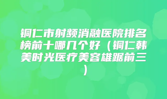 铜仁市射频消融医院排名榜前十哪几个好(铜仁韩美时光医疗美容雄踞前三)