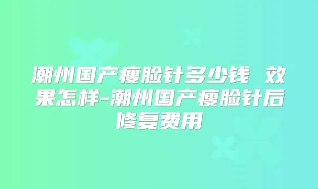 潮州国产瘦脸针多少钱 效果怎样-潮州国产瘦脸针后修复费用