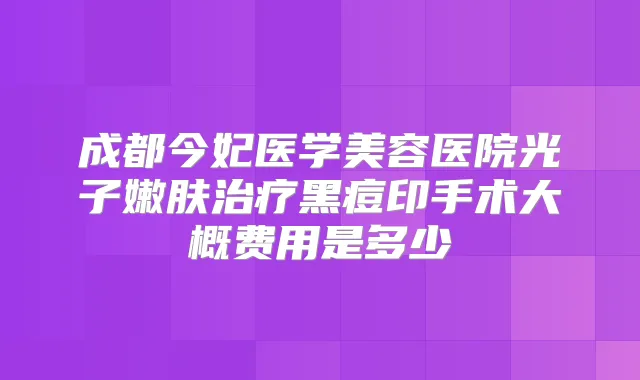 成都今妃医学美容医院光子嫩肤黑痘印手术大概费用是多少