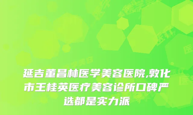 延吉董昌林医学美容医院,敦化市王桂英医疗美容诊所口碑严选都是实力派