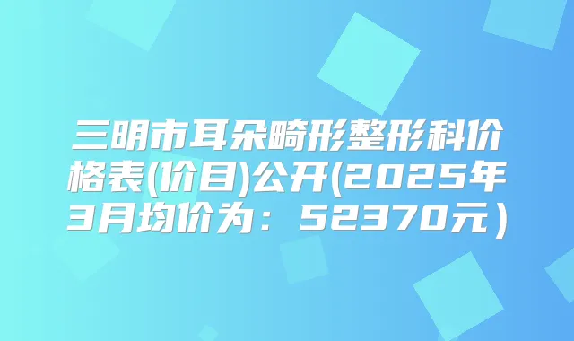 三明市耳朵畸形整形科价格表(价目)公开(2025年3月均价为：52370元）
