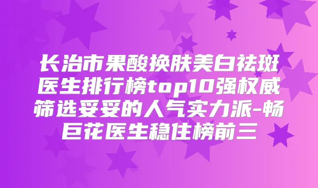 长治市果酸换肤美白祛斑医生排行榜top10强筛选妥妥的人气实力派-畅巨花医生稳住榜前三