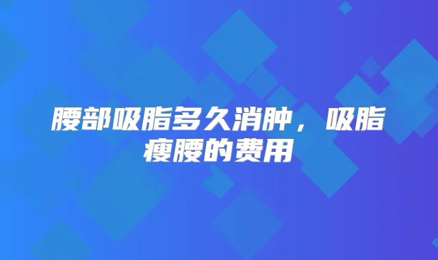 腰部吸脂多久消肿，吸脂瘦腰的费用
