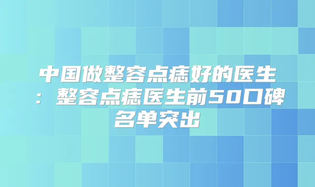 中国做整容点痣好的医生:整容点痣医生前50口碑名单突出