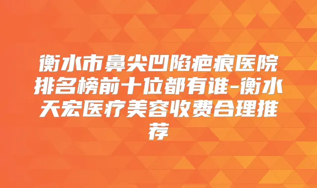 衡水市鼻尖凹陷疤痕医院排名榜前十位都有谁-衡水天宏医疗美容收费合理推荐
