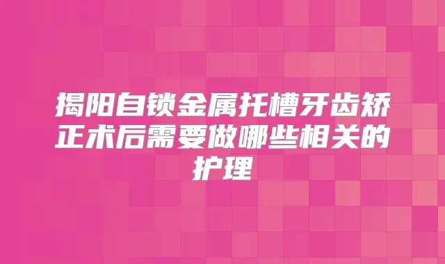 揭阳自锁金属托槽牙齿矫正术后需要做哪些相关的护理