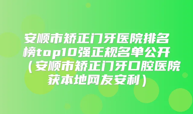 安顺市矫正门牙医院排名榜top10强正规名单公开(安顺市矫正门牙口腔医院获本地网友安利)