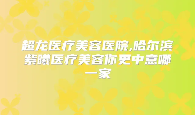 超龙医疗美容医院,哈尔滨紫曦医疗美容你更中意哪一家