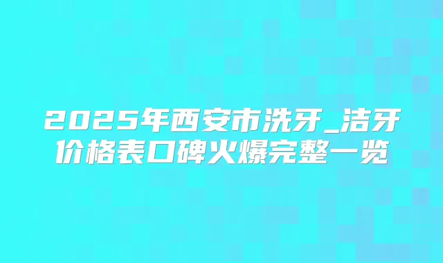 2025年西安市洗牙_洁牙价格表口碑火爆完整一览