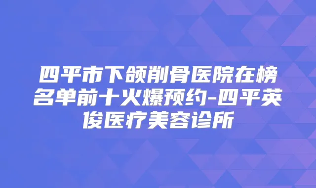 四平市下颌削骨医院在榜名单前十火爆预约-四平英俊医疗美容诊所