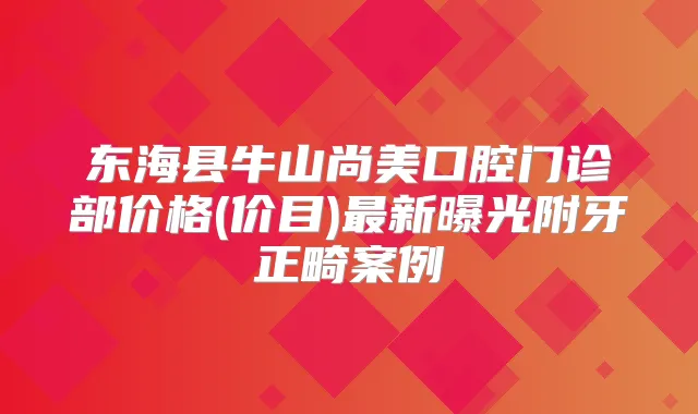 东海县牛山尚美口腔门诊部价格(价目)新曝光附牙正畸案例