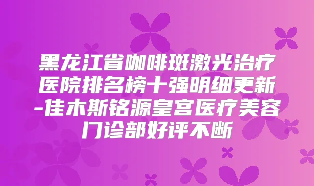 黑龙江省咖啡斑激光医院排名榜十强明细更新-佳木斯铭源皇宫医疗美容门诊部好评不断