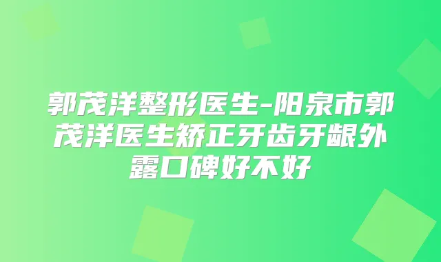 郭茂洋整形医生-阳泉市郭茂洋医生矫正牙齿牙龈外露口碑好不好