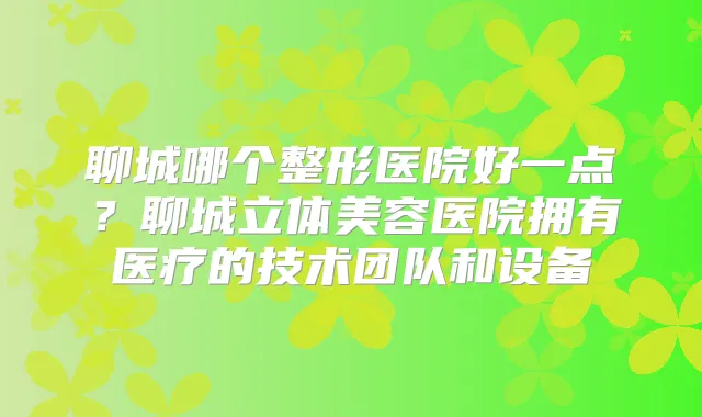 聊城哪个整形医院好一点?聊城立体美容医院拥有医疗的技术团队和设备