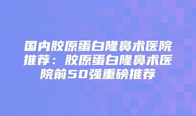 国内胶原蛋白隆鼻术医院推荐:胶原蛋白隆鼻术医院前50强重磅推荐