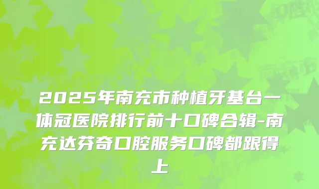2025年南充市种植牙基台一体冠医院排行前十口碑合辑-南充达芬奇口腔服务口碑都跟得上