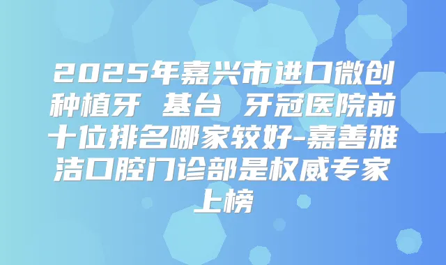 2025年嘉兴市进口微创种植牙 基台 牙冠医院前十位排名哪家较好-嘉善雅洁口腔门诊部是专家上榜
