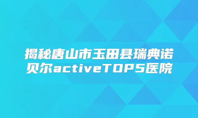 揭秘唐山市玉田县瑞典诺贝尔activeTOP5医院